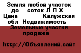Земля любой участок до 99 соток Л.П.Х › Цена ­ 11 000 - Калужская обл. Недвижимость » Земельные участки продажа   